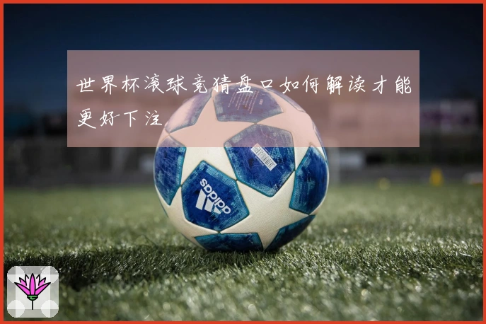 世界杯滚球竞猜盘口如何解读才能更好下注