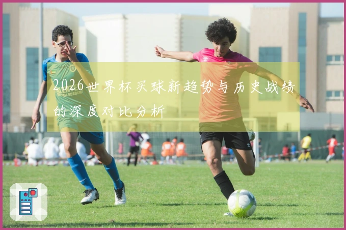 2026世界杯买球新趋势与历史战绩的深度对比分析