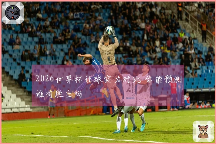 2026世界杯让球实力对比 你能预测谁将胜出吗