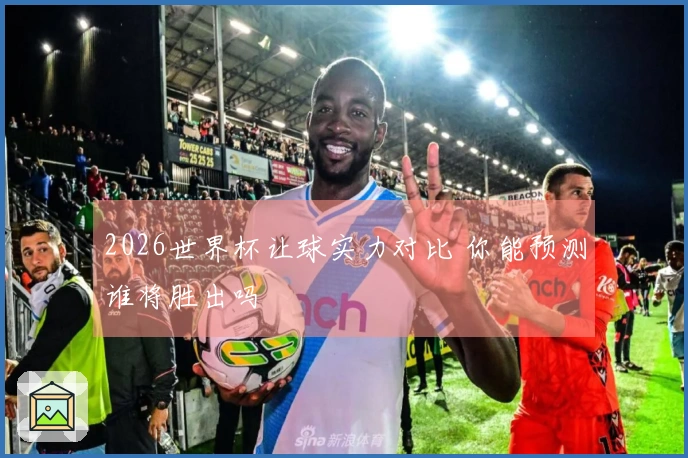 2026世界杯让球实力对比 你能预测谁将胜出吗