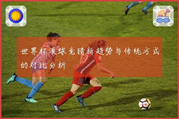 世界杯滚球竞猜新趋势与传统方式的对比分析