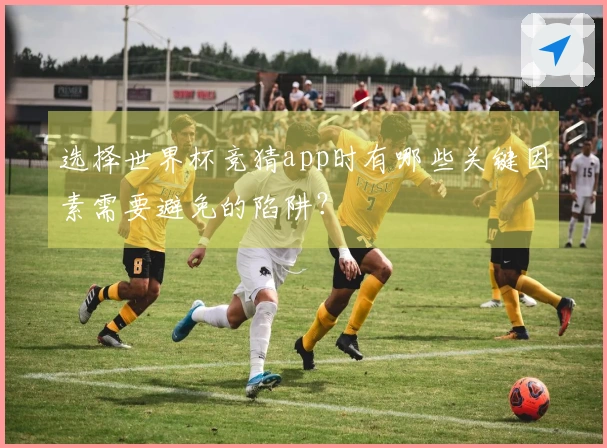 选择世界杯竞猜app时有哪些关键因素需要避免的陷阱？