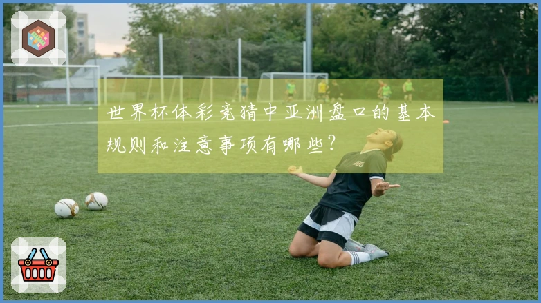 世界杯体彩竞猜中亚洲盘口的基本规则和注意事项有哪些？