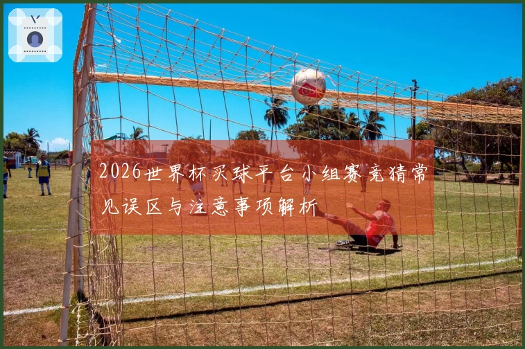 2026世界杯买球平台小组赛竞猜常见误区与注意事项解析