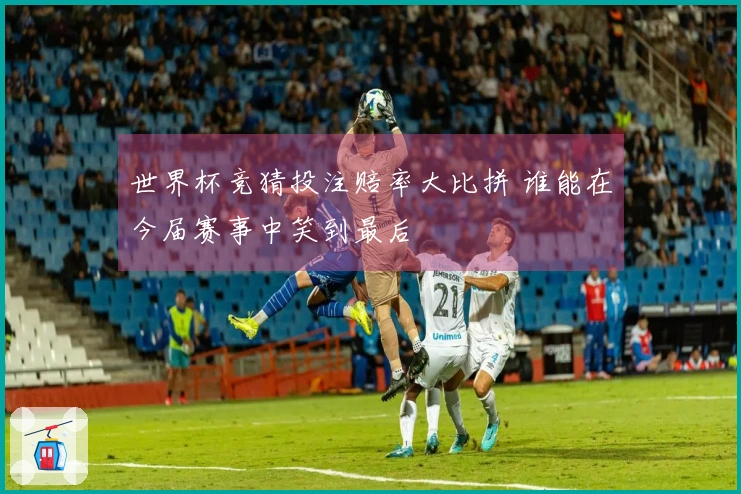 世界杯竞猜投注赔率大比拼 谁能在今届赛事中笑到最后